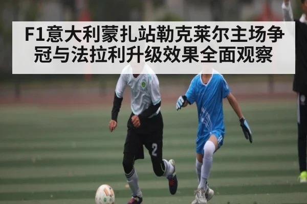 F1意大利蒙扎站勒克莱尔主场争冠与法拉利升级效果全面观察