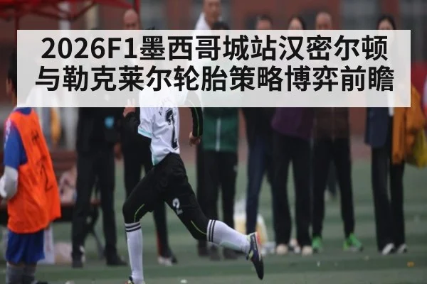 2026F1墨西哥城站汉密尔顿与勒克莱尔轮胎策略博弈前瞻